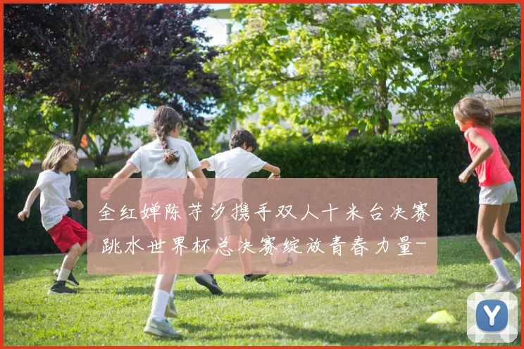 全红婵陈芋汐携手双人十米台决赛 跳水世界杯总决赛绽放青春力量