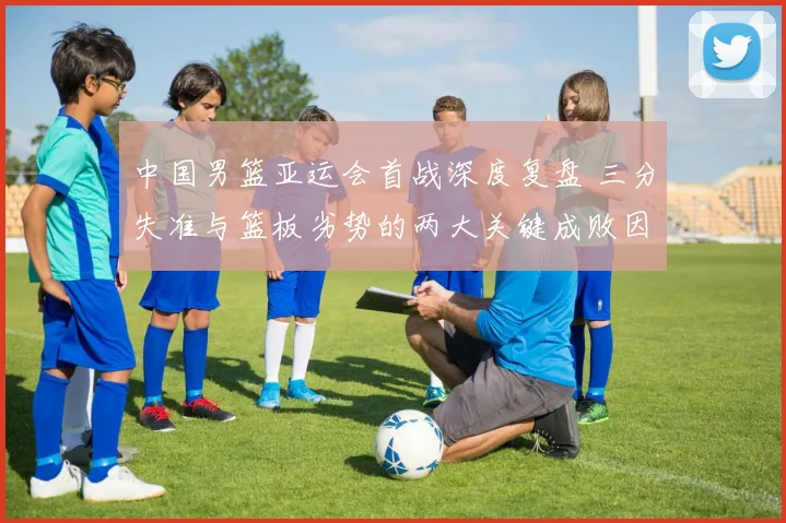中国男篮亚运会首战深度复盘 三分失准与篮板劣势的两大关键成败因