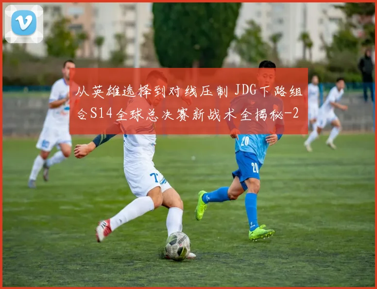 从英雄选择到对线压制 JDG下路组合S14全球总决赛新战术全揭秘