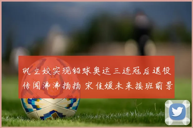 巩立姣实现铅球奥运三连冠后退役传闻沸沸扬扬 宋佳媛未来接班前景深度解析