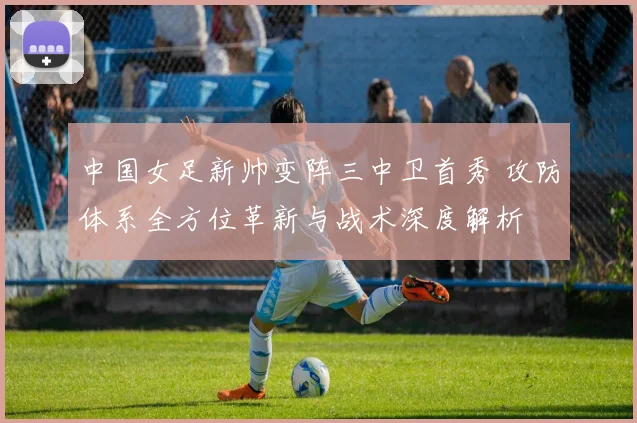 中国女足新帅变阵三中卫首秀 攻防体系全方位革新与战术深度解析