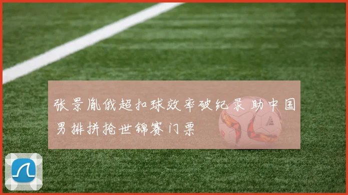张景胤俄超扣球效率破纪录 助中国男排拼抢世锦赛门票