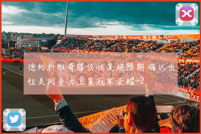德约科维奇膝伤恢复超预期 确认出征美网全力卫冕冠军荣耀
