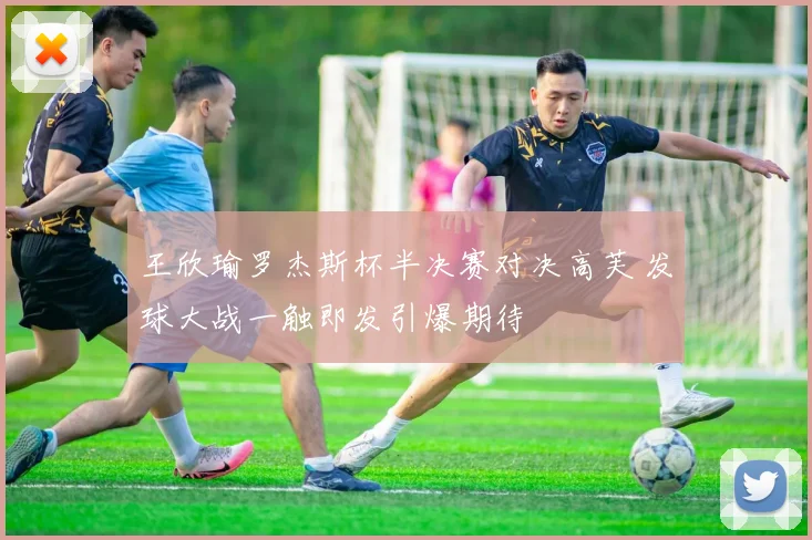 王欣瑜罗杰斯杯半决赛对决高芙 发球大战一触即发引爆期待