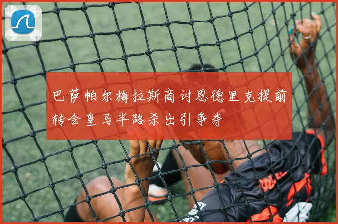 巴萨帕尔梅拉斯商讨恩德里克提前转会皇马半路杀出引争夺
