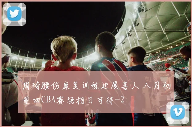 周琦腰伤康复训练进展喜人 八月初重回CBA赛场指日可待