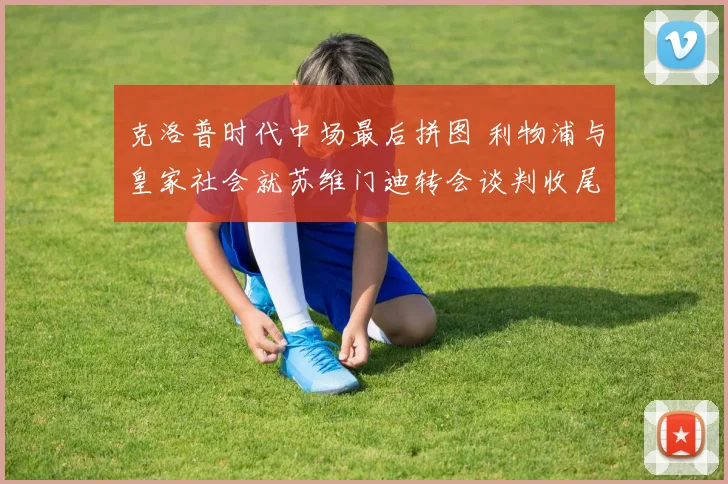 克洛普时代中场最后拼图 利物浦与皇家社会就苏维门迪转会谈判收尾