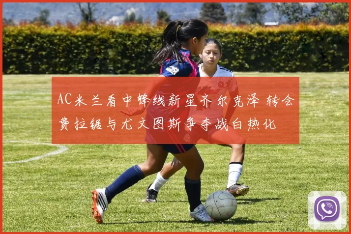 AC米兰看中锋线新星齐尔克泽 转会费拉锯与尤文图斯争夺战白热化