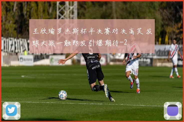 王欣瑜罗杰斯杯半决赛对决高芙 发球大战一触即发引爆期待