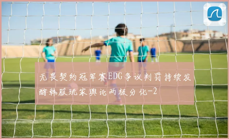 无畏契约冠军赛EDG争议判罚持续发酵韩服玩家舆论两极分化