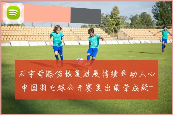 石宇奇膝伤恢复进展持续牵动人心 中国羽毛球公开赛复出前景成疑