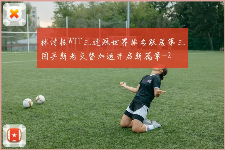 林诗栋WTT三连冠世界排名跃居第三国乒新老交替加速开启新篇章