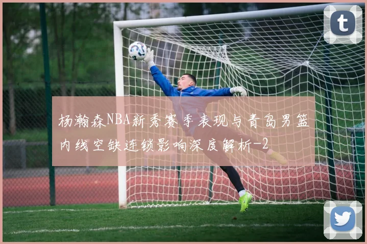 杨瀚森NBA新秀赛季表现与青岛男篮内线空缺连锁影响深度解析