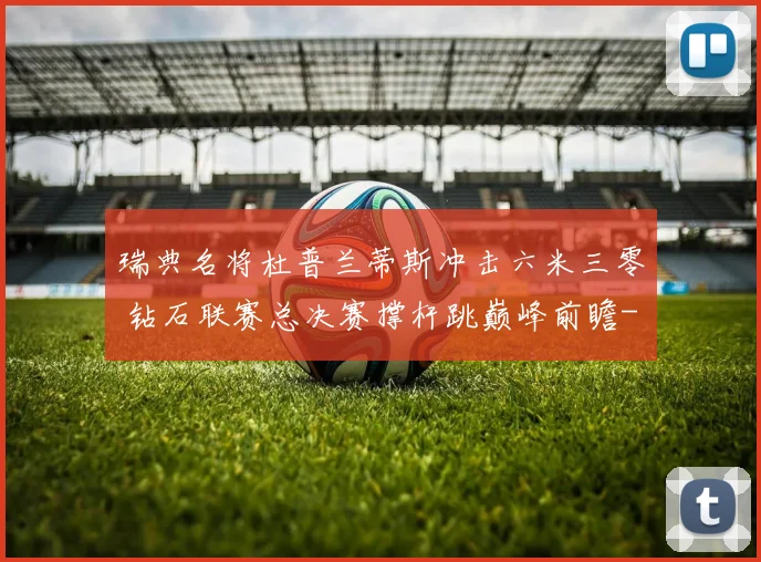 瑞典名将杜普兰蒂斯冲击六米三零 钻石联赛总决赛撑杆跳巅峰前瞻