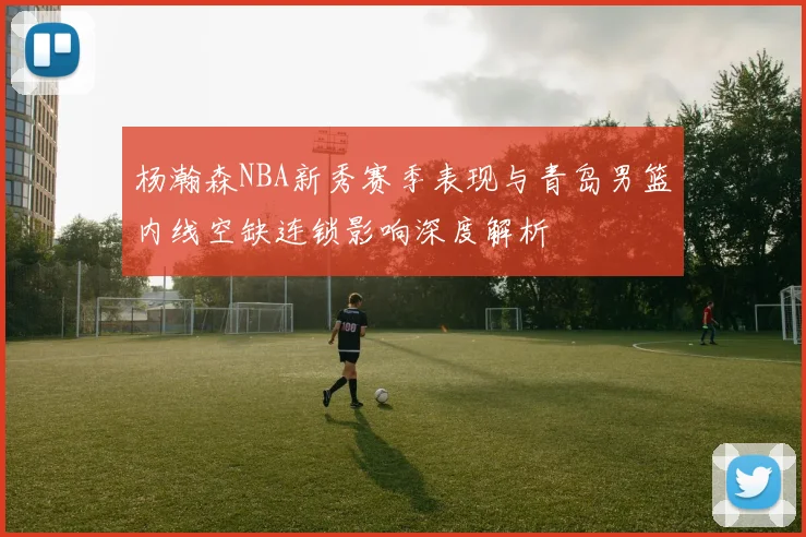 杨瀚森NBA新秀赛季表现与青岛男篮内线空缺连锁影响深度解析