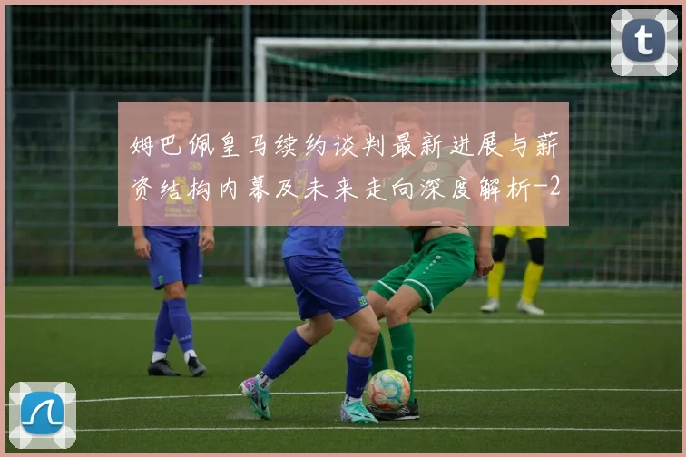 姆巴佩皇马续约谈判最新进展与薪资结构内幕及未来走向深度解析