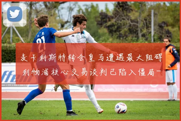 麦卡利斯特转会皇马遭遇最大阻碍 利物浦核心交易谈判已陷入僵局