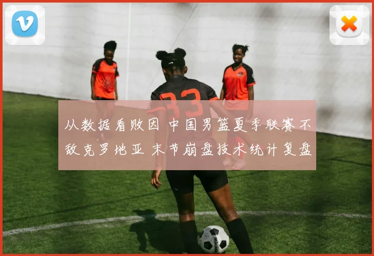 从数据看败因 中国男篮夏季联赛不敌克罗地亚 末节崩盘技术统计复盘