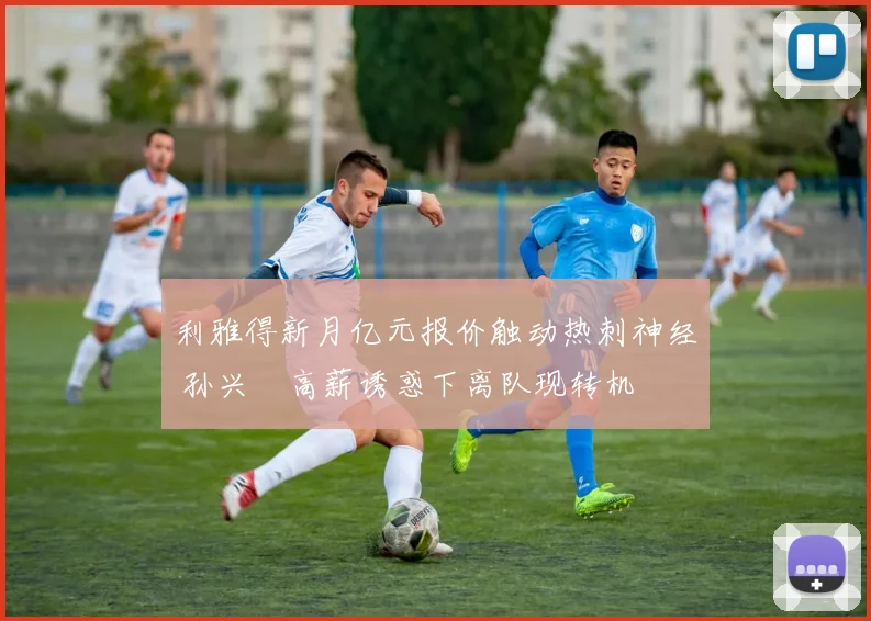利雅得新月亿元报价触动热刺神经 孙兴慜高薪诱惑下离队现转机