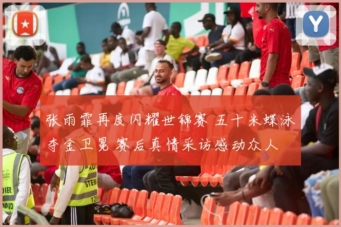 张雨霏再度闪耀世锦赛 五十米蝶泳夺金卫冕 赛后真情采访感动众人