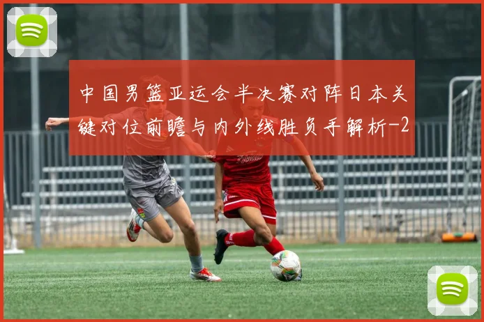 中国男篮亚运会半决赛对阵日本关键对位前瞻与内外线胜负手解析