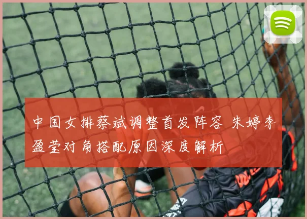 中国女排蔡斌调整首发阵容 朱婷李盈莹对角搭配原因深度解析