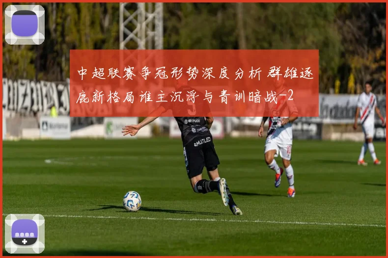 中超联赛争冠形势深度分析 群雄逐鹿新格局谁主沉浮与青训暗战
