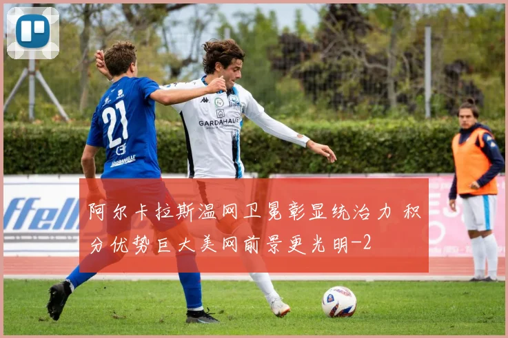 阿尔卡拉斯温网卫冕彰显统治力 积分优势巨大美网前景更光明