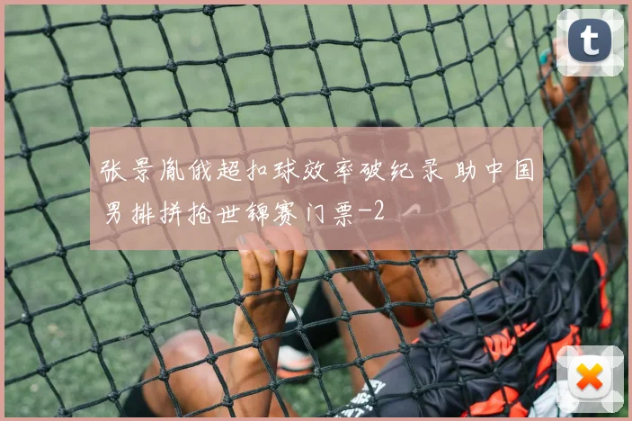 张景胤俄超扣球效率破纪录 助中国男排拼抢世锦赛门票