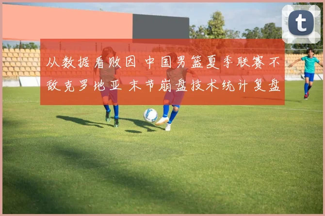 从数据看败因 中国男篮夏季联赛不敌克罗地亚 末节崩盘技术统计复盘
