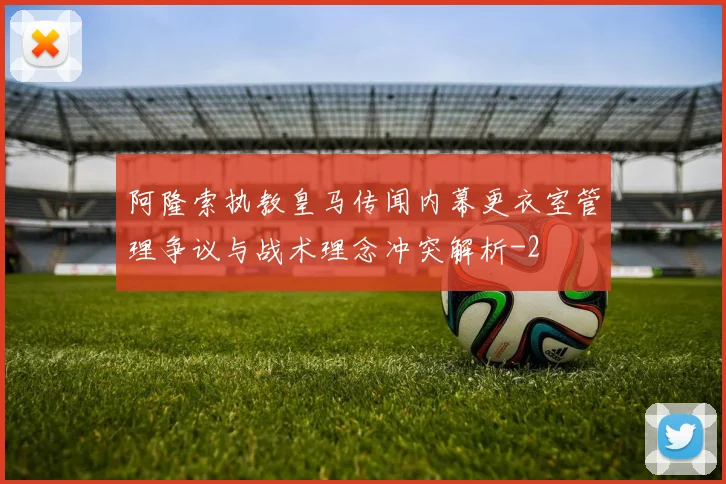 阿隆索执教皇马传闻内幕更衣室管理争议与战术理念冲突解析