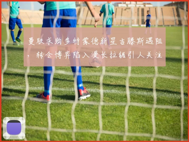 曼联求购多特蒙德新星吉滕斯遇阻，转会博弈陷入漫长拉锯引人关注