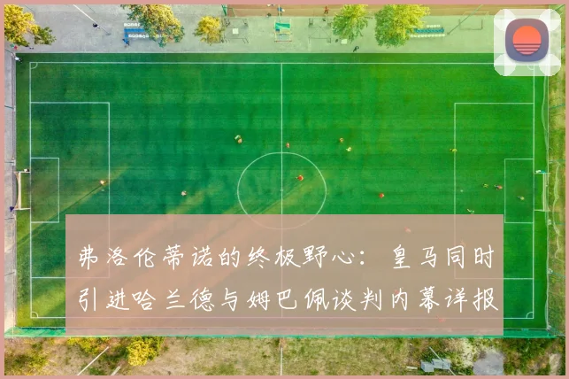 弗洛伦蒂诺的终极野心：皇马同时引进哈兰德与姆巴佩谈判内幕详报