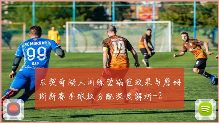 东契奇湖人训练营减重效果与詹姆斯新赛季球权分配深度解析