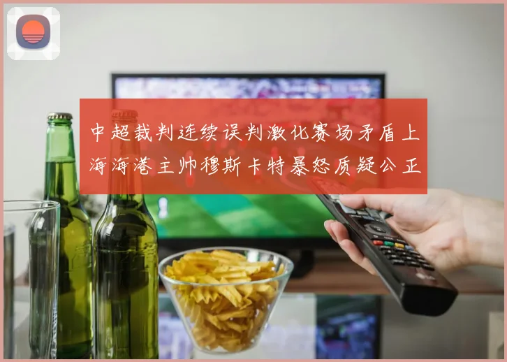 中超裁判连续误判激化赛场矛盾上海海港主帅穆斯卡特暴怒质疑公正