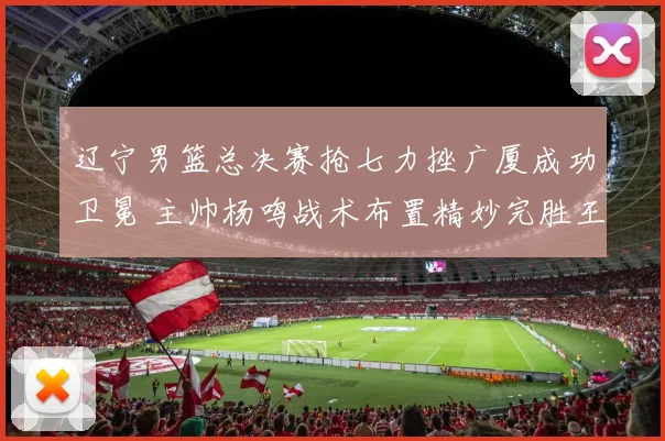 辽宁男篮总决赛抢七力挫广厦成功卫冕 主帅杨鸣战术布置精妙完胜王博再现王者风范