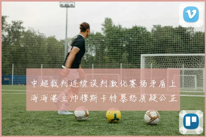 中超裁判连续误判激化赛场矛盾上海海港主帅穆斯卡特暴怒质疑公正