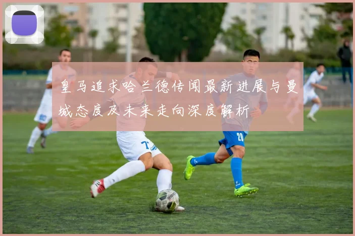 皇马追求哈兰德传闻最新进展与曼城态度及未来走向深度解析